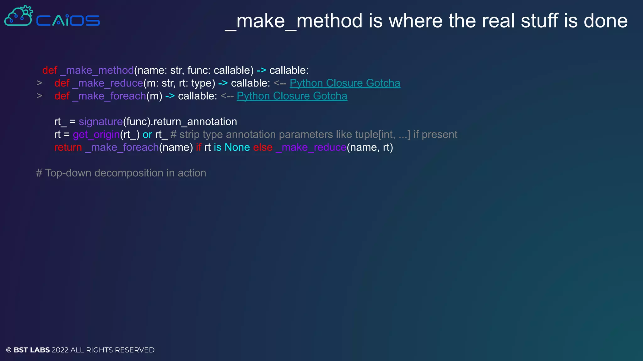 © BST LABS 2022 ALL RIGHTS RESERVED
_make_method is where the real stuff is done
def _make_method(name: str, func: callable) -> callable:
> def _make_reduce(m: str, rt: type) -> callable: <-- Python Closure Gotcha
> def _make_foreach(m) -> callable: <-- Python Closure Gotcha
rt_ = signature(func).return_annotation
rt = get_origin(rt_) or rt_ # strip type annotation parameters like tuple[int, ...] if present
return _make_foreach(name) if rt is None else _make_reduce(name, rt)
# Top-down decomposition in action
 