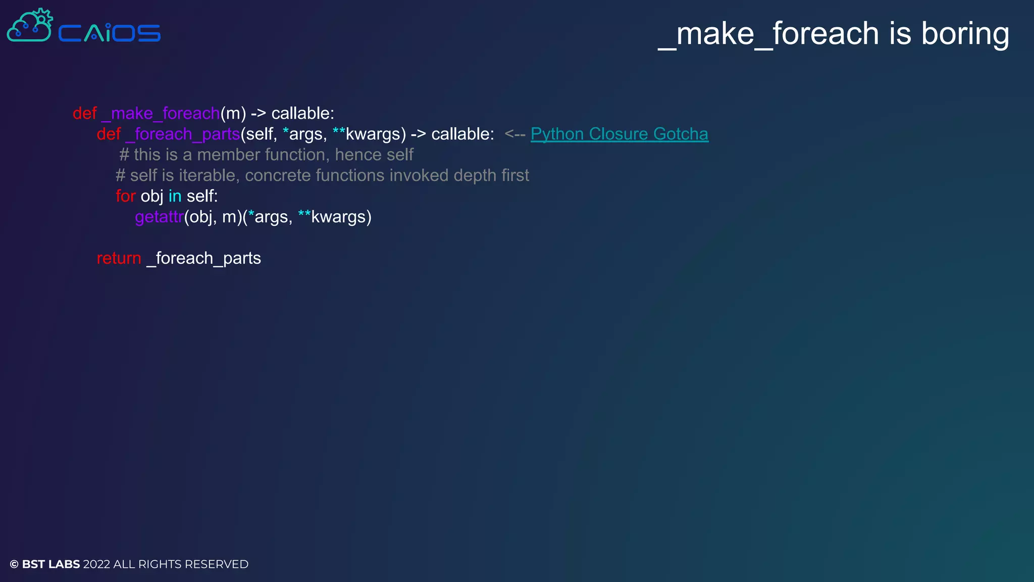© BST LABS 2022 ALL RIGHTS RESERVED
_make_foreach is boring
def _make_foreach(m) -> callable:
def _foreach_parts(self, *args, **kwargs) -> callable: <-- Python Closure Gotcha
# this is a member function, hence self
# self is iterable, concrete functions invoked depth first
for obj in self:
getattr(obj, m)(*args, **kwargs)
return _foreach_parts
 