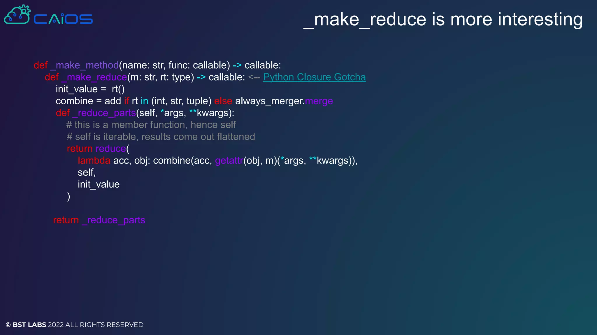© BST LABS 2022 ALL RIGHTS RESERVED
_make_reduce is more interesting
def _make_method(name: str, func: callable) -> callable:
def _make_reduce(m: str, rt: type) -> callable: <-- Python Closure Gotcha
init_value = rt()
combine = add if rt in (int, str, tuple) else always_merger.merge
def _reduce_parts(self, *args, **kwargs):
# this is a member function, hence self
# self is iterable, results come out flattened
return reduce(
lambda acc, obj: combine(acc, getattr(obj, m)(*args, **kwargs)),
self,
init_value
)
return _reduce_parts
 