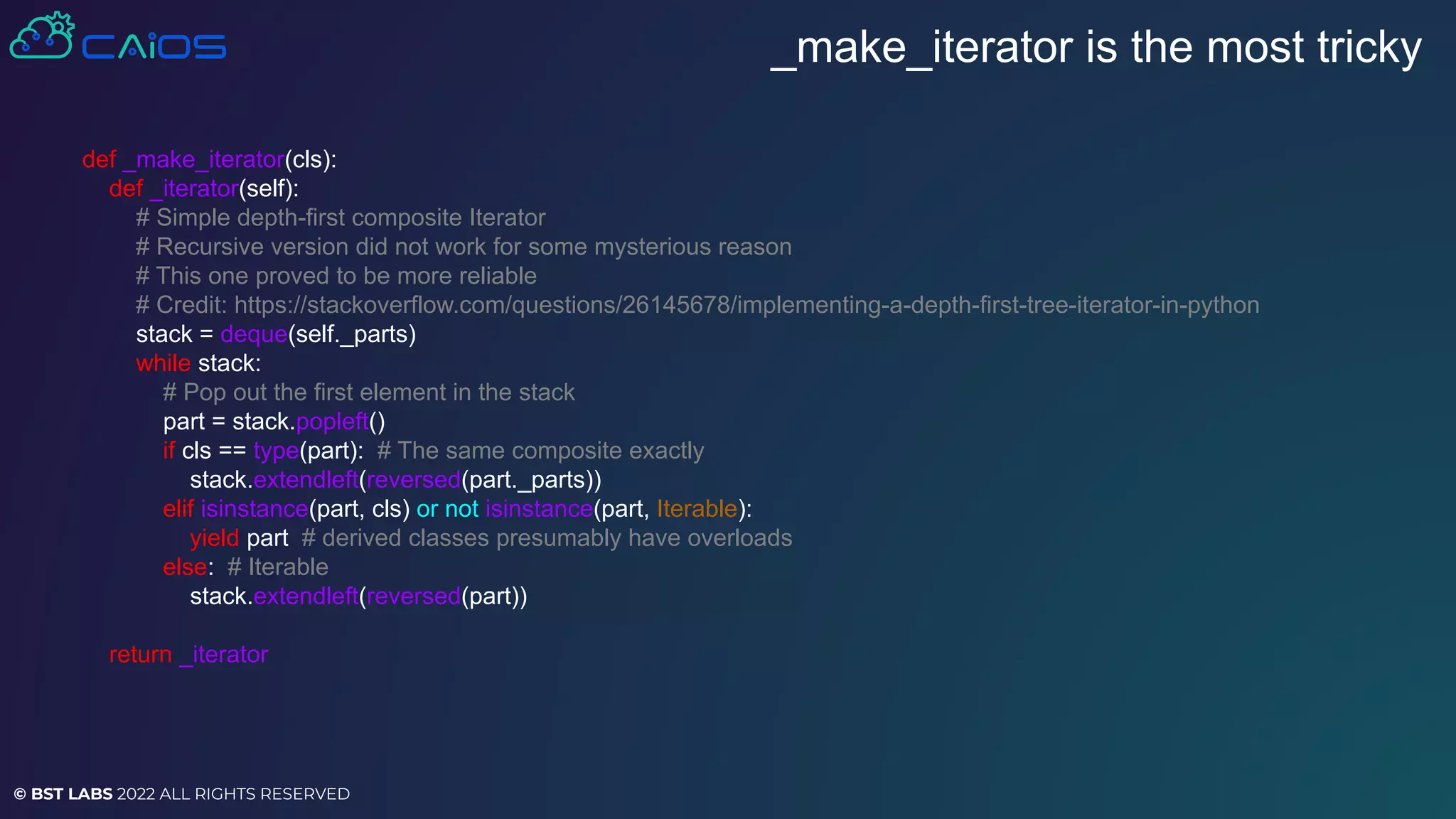 © BST LABS 2022 ALL RIGHTS RESERVED
_make_iterator is the most tricky
def _make_iterator(cls):
def _iterator(self):
# Simple depth-first composite Iterator
# Recursive version did not work for some mysterious reason
# This one proved to be more reliable
# Credit: https://stackoverflow.com/questions/26145678/implementing-a-depth-first-tree-iterator-in-python
stack = deque(self._parts)
while stack:
# Pop out the first element in the stack
part = stack.popleft()
if cls == type(part): # The same composite exactly
stack.extendleft(reversed(part._parts))
elif isinstance(part, cls) or not isinstance(part, Iterable):
yield part # derived classes presumably have overloads
else: # Iterable
stack.extendleft(reversed(part))
return _iterator
 