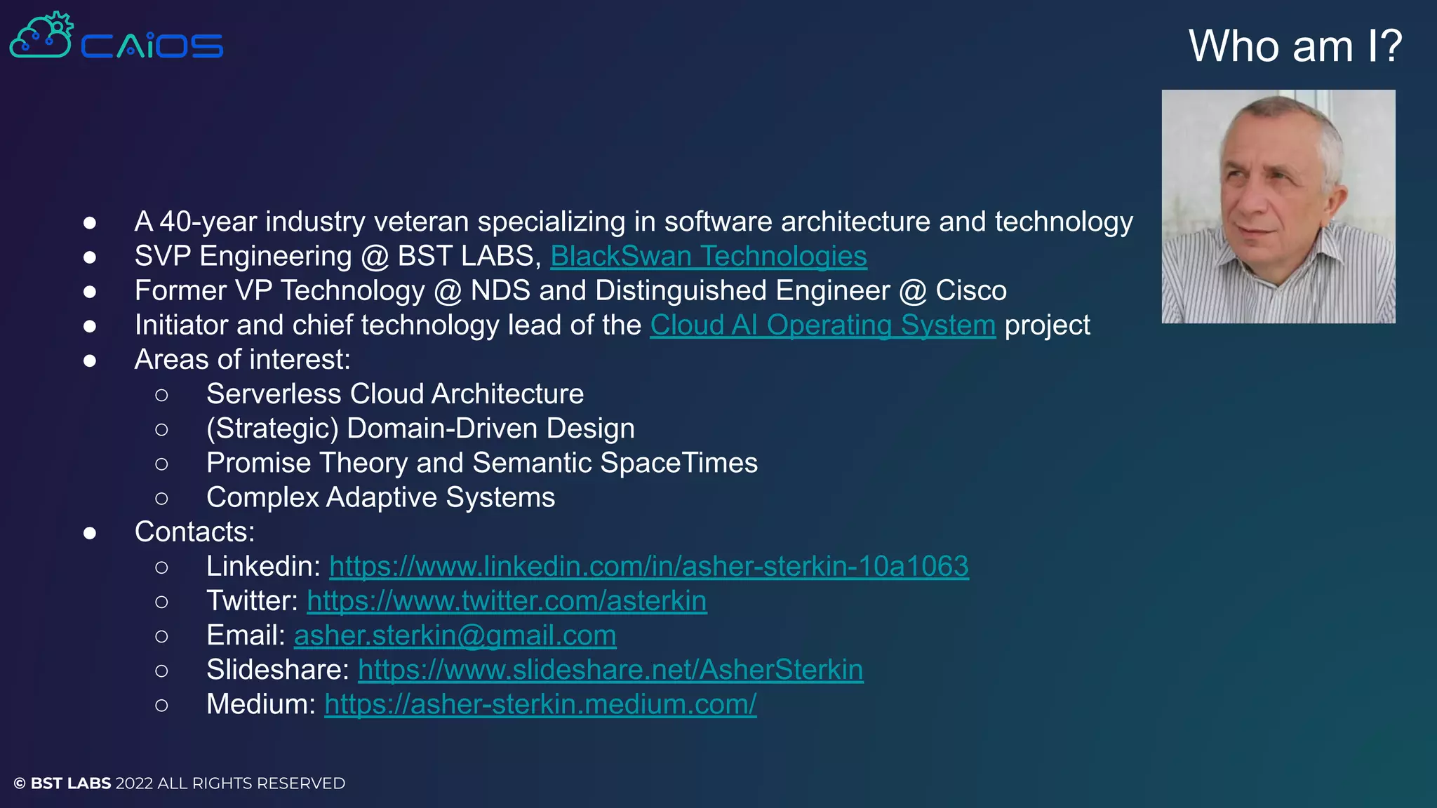 © BST LABS 2022 ALL RIGHTS RESERVED
● A 40-year industry veteran specializing in software architecture and technology
● SVP Engineering @ BST LABS, BlackSwan Technologies
● Former VP Technology @ NDS and Distinguished Engineer @ Cisco
● Initiator and chief technology lead of the Cloud AI Operating System project
● Areas of interest:
○ Serverless Cloud Architecture
○ (Strategic) Domain-Driven Design
○ Promise Theory and Semantic SpaceTimes
○ Complex Adaptive Systems
● Contacts:
○ Linkedin: https://www.linkedin.com/in/asher-sterkin-10a1063
○ Twitter: https://www.twitter.com/asterkin
○ Email: asher.sterkin@gmail.com
○ Slideshare: https://www.slideshare.net/AsherSterkin
○ Medium: https://asher-sterkin.medium.com/
Who am I?
 