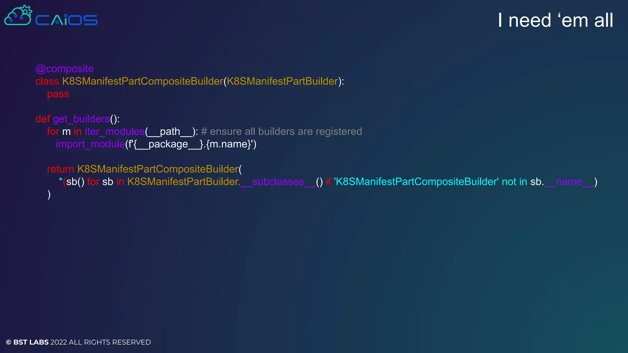 © BST LABS 2022 ALL RIGHTS RESERVED
I need ‘em all
@composite
class K8SManifestPartCompositeBuilder(K8SManifestPartBuilder):
pass
def get_builders():
for m in iter_modules(__path__): # ensure all builders are registered
import_module(f'{__package__}.{m.name}')
return K8SManifestPartCompositeBuilder(
*(sb() for sb in K8SManifestPartBuilder.__subclasses__() if 'K8SManifestPartCompositeBuilder' not in sb.__name__)
)
 