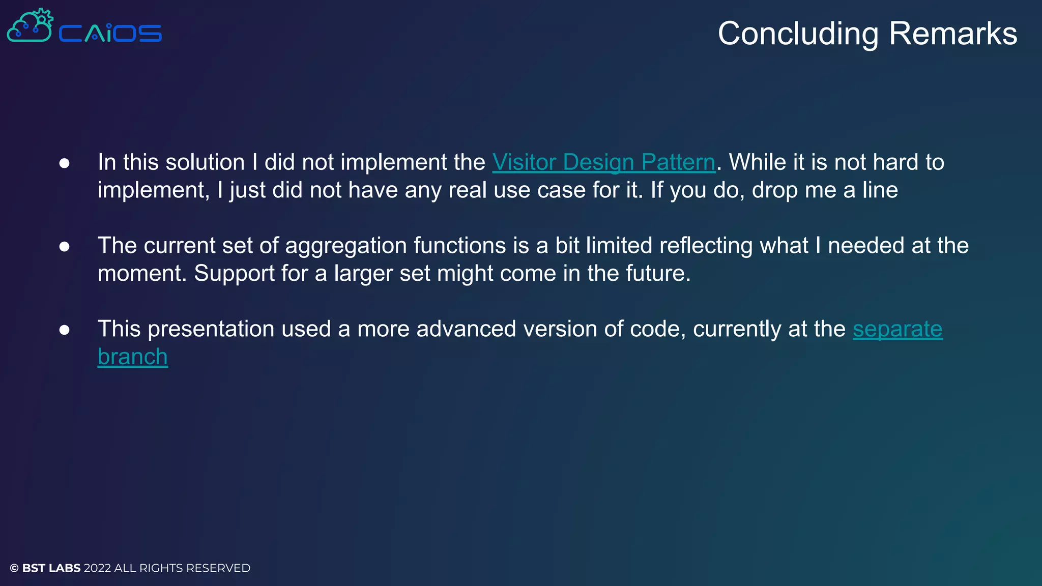 © BST LABS 2022 ALL RIGHTS RESERVED
● In this solution I did not implement the Visitor Design Pattern. While it is not hard to
implement, I just did not have any real use case for it. If you do, drop me a line
● The current set of aggregation functions is a bit limited reflecting what I needed at the
moment. Support for a larger set might come in the future.
● This presentation used a more advanced version of code, currently at the separate
branch
Concluding Remarks
 