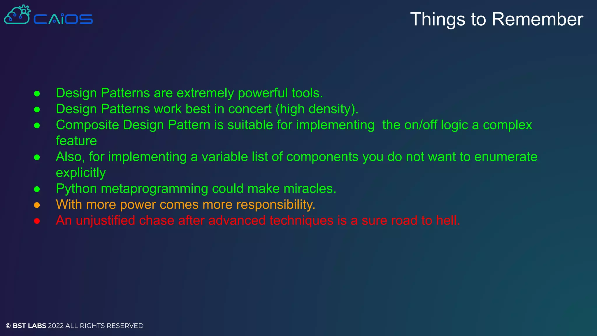 © BST LABS 2022 ALL RIGHTS RESERVED
● Design Patterns are extremely powerful tools.
● Design Patterns work best in concert (high density).
● Composite Design Pattern is suitable for implementing the on/off logic a complex
feature
● Also, for implementing a variable list of components you do not want to enumerate
explicitly
● Python metaprogramming could make miracles.
● With more power comes more responsibility.
● An unjustified chase after advanced techniques is a sure road to hell.
Things to Remember
 