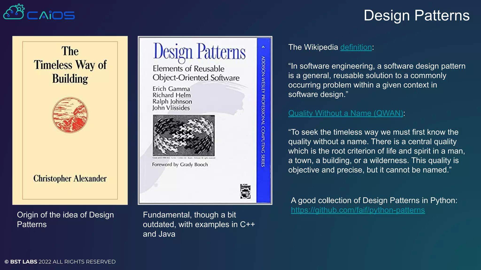 © BST LABS 2022 ALL RIGHTS RESERVED
The Wikipedia definition:
“In software engineering, a software design pattern
is a general, reusable solution to a commonly
occurring problem within a given context in
software design.”
Quality Without a Name (QWAN):
“To seek the timeless way we must first know the
quality without a name. There is a central quality
which is the root criterion of life and spirit in a man,
a town, a building, or a wilderness. This quality is
objective and precise, but it cannot be named.”
Design Patterns
A good collection of Design Patterns in Python:
https://github.com/faif/python-patterns
Fundamental, though a bit
outdated, with examples in C++
and Java
Origin of the idea of Design
Patterns
 