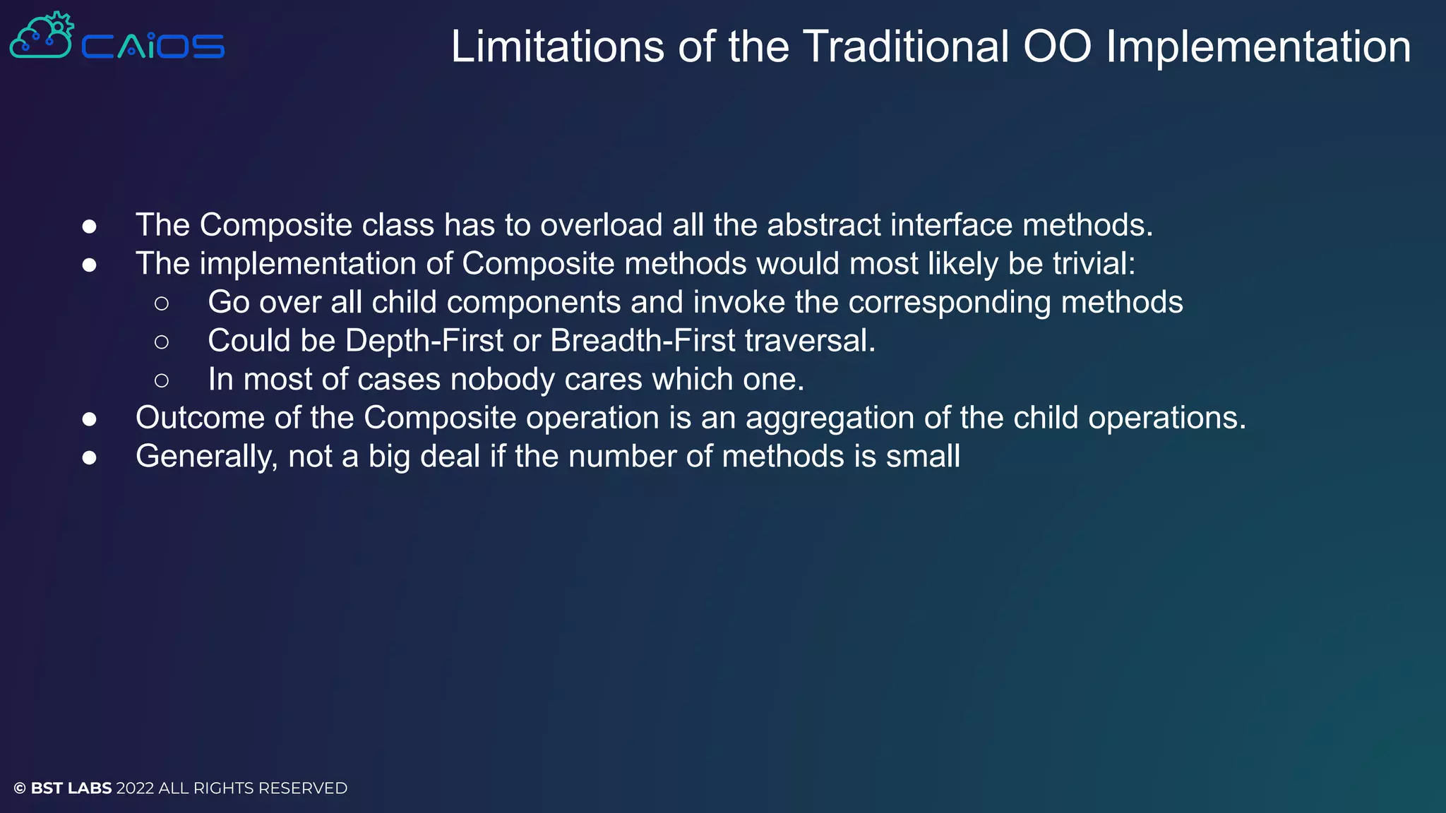 © BST LABS 2022 ALL RIGHTS RESERVED
● The Composite class has to overload all the abstract interface methods.
● The implementation of Composite methods would most likely be trivial:
○ Go over all child components and invoke the corresponding methods
○ Could be Depth-First or Breadth-First traversal.
○ In most of cases nobody cares which one.
● Outcome of the Composite operation is an aggregation of the child operations.
● Generally, not a big deal if the number of methods is small
Limitations of the Traditional OO Implementation
 