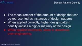 © BST LABS 2022 ALL RIGHTS RESERVED
● The measurement of the amount of design that can
be represented as instances of design patterns
● When applied correctly, higher design pattern
density implies a higher maturity of the design.
● When applied incorrectly, leads to disastrous
over-engineering.
Design Pattern Density
 
