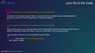 © BST LABS 2022 ALL RIGHTS RESERVED
Let’s Go to the Code
@composite
class CompositeResourceTemplateBuilder(ResourceTemplateBuilder):
"""
Implements a Composite Design Pattern to support combining multiple ResourceTemplateBuilders.
By default, works as a PassThroughGate for underlying builder(s).
"""
pass
class ResourceTemplateBuilderDecorator(ResourceTemplateBuilder):
"""
Base class for generic (e.g. Storage) ResourceTemplateBuilders selectively delegating specific tasks to
platform-dependent builders. By default, works as a StopGate for the underlying builder.
:param builder: reference to external platform-specific builder
"""
def __init__(self, builder: ResourceTemplateBuilder):
self._builder = builder
 