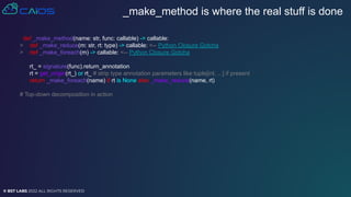 © BST LABS 2022 ALL RIGHTS RESERVED
_make_method is where the real stuff is done
def _make_method(name: str, func: callable) -> callable:
> def _make_reduce(m: str, rt: type) -> callable: <-- Python Closure Gotcha
> def _make_foreach(m) -> callable: <-- Python Closure Gotcha
rt_ = signature(func).return_annotation
rt = get_origin(rt_) or rt_ # strip type annotation parameters like tuple[int, ...] if present
return _make_foreach(name) if rt is None else _make_reduce(name, rt)
# Top-down decomposition in action
 