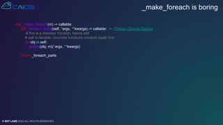 © BST LABS 2022 ALL RIGHTS RESERVED
_make_foreach is boring
def _make_foreach(m) -> callable:
def _foreach_parts(self, *args, **kwargs) -> callable: <-- Python Closure Gotcha
# this is a member function, hence self
# self is iterable, concrete functions invoked depth first
for obj in self:
getattr(obj, m)(*args, **kwargs)
return _foreach_parts
 