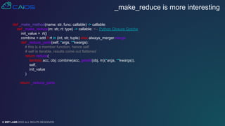 © BST LABS 2022 ALL RIGHTS RESERVED
_make_reduce is more interesting
def _make_method(name: str, func: callable) -> callable:
def _make_reduce(m: str, rt: type) -> callable: <-- Python Closure Gotcha
init_value = rt()
combine = add if rt in (int, str, tuple) else always_merger.merge
def _reduce_parts(self, *args, **kwargs):
# this is a member function, hence self
# self is iterable, results come out flattened
return reduce(
lambda acc, obj: combine(acc, getattr(obj, m)(*args, **kwargs)),
self,
init_value
)
return _reduce_parts
 