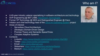 © BST LABS 2022 ALL RIGHTS RESERVED
● A 40-year industry veteran specializing in software architecture and technology
● SVP Engineering @ BST LABS, BlackSwan Technologies
● Former VP Technology @ NDS and Distinguished Engineer @ Cisco
● Initiator and chief technology lead of the Cloud AI Operating System project
● Areas of interest:
○ Serverless Cloud Architecture
○ (Strategic) Domain-Driven Design
○ Promise Theory and Semantic SpaceTimes
○ Complex Adaptive Systems
● Contacts:
○ Linkedin: https://www.linkedin.com/in/asher-sterkin-10a1063
○ Twitter: https://www.twitter.com/asterkin
○ Email: asher.sterkin@gmail.com
○ Slideshare: https://www.slideshare.net/AsherSterkin
○ Medium: https://asher-sterkin.medium.com/
Who am I?
 