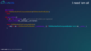 © BST LABS 2022 ALL RIGHTS RESERVED
I need ‘em all
@composite
class K8SManifestPartCompositeBuilder(K8SManifestPartBuilder):
pass
def get_builders():
for m in iter_modules(__path__): # ensure all builders are registered
import_module(f'{__package__}.{m.name}')
return K8SManifestPartCompositeBuilder(
*(sb() for sb in K8SManifestPartBuilder.__subclasses__() if 'K8SManifestPartCompositeBuilder' not in sb.__name__)
)
 