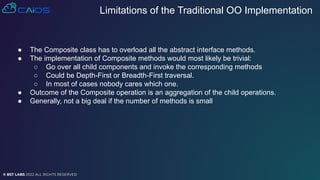 © BST LABS 2022 ALL RIGHTS RESERVED
● The Composite class has to overload all the abstract interface methods.
● The implementation of Composite methods would most likely be trivial:
○ Go over all child components and invoke the corresponding methods
○ Could be Depth-First or Breadth-First traversal.
○ In most of cases nobody cares which one.
● Outcome of the Composite operation is an aggregation of the child operations.
● Generally, not a big deal if the number of methods is small
Limitations of the Traditional OO Implementation
 