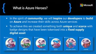  In the spirit of community, we will inspire our developers to build
on Azure and increase their skills across Azure services
 To achieve this we created something both unique and scarce with
badge designs that have been tokenised into a fixed supply
digital asset
What is Azure Heroes?
 