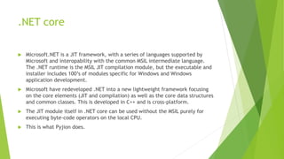 .NET core
 Microsoft.NET is a JIT framework, with a series of languages supported by
Microsoft and interopability with the common MSIL intermediate language.
The .NET runtime is the MSIL JIT compilation module, but the executable and
installer includes 100’s of modules specific for Windows and Windows
application development.
 Microsoft have redeveloped .NET into a new lightweight framework focusing
on the core elements (JIT and compilation) as well as the core data structures
and common classes. This is developed in C++ and is cross-platform.
 The JIT module itself in .NET core can be used without the MSIL purely for
executing byte-code operators on the local CPU.
 This is what Pyjion does.
 
