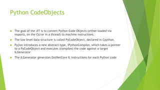Python CodeObjects
 The goal of the JIT is to convert Python Code Objects (either loaded via
imports, on the CLI or in a thread) to machine instructions.
 The low level data structure is called PyCodeObject, declared in Cpython.
 Pyjion introduces a new abstract type, IPythonCompiler, which takes a pointer
to a PyCodeObject and executes (compiles) the code against a target
ILGenerator
 The ILGenerator generates DotNetCore IL instructions for each Python code
 