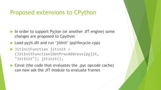 Proposed extensions to CPython
 In order to support Pyjion (or another JIT engine) some
changes are proposed to Cpython
 Load pyjit.dll and run ‘jitInit’ (pylifecycle.cpp)
 JitInitFunction jitinit =
(JitInitFunction)GetProcAddress(pyjit,
"JitInit"); jitinit();
 Ceval (the code that evaluates the .pyc opcode cache)
can now ask the JIT module to evaluate frames
 