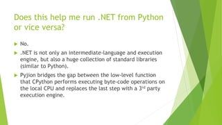 Does this help me run .NET from Python
or vice versa?
 No.
 .NET is not only an intermediate-language and execution
engine, but also a huge collection of standard libraries
(similar to Python).
 Pyjion bridges the gap between the low-level function
that CPython performs executing byte-code operations on
the local CPU and replaces the last step with a 3rd party
execution engine.
 
