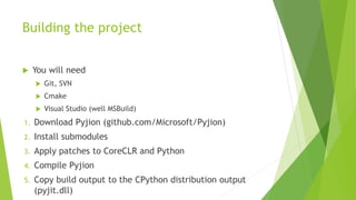Building the project
 You will need
 Git, SVN
 Cmake
 Visual Studio (well MSBuild)
1. Download Pyjion (github.com/Microsoft/Pyjion)
2. Install submodules
3. Apply patches to CoreCLR and Python
4. Compile Pyjion
5. Copy build output to the CPython distribution output
(pyjit.dll)
 