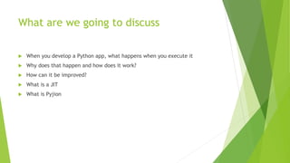 What are we going to discuss
 When you develop a Python app, what happens when you execute it
 Why does that happen and how does it work?
 How can it be improved?
 What is a JIT
 What is Pyjion
 