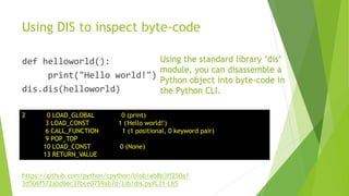 Using DIS to inspect byte-code
def helloworld():
print("Hello world!")
dis.dis(helloworld)
2 0 LOAD_GLOBAL 0 (print)
3 LOAD_CONST 1 ('Hello world!')
6 CALL_FUNCTION 1 (1 positional, 0 keyword pair)
9 POP_TOP
10 LOAD_CONST 0 (None)
13 RETURN_VALUE
Using the standard library ‘dis’
module, you can disassemble a
Python object into byte-code in
the Python CLI.
https://github.com/python/cpython/blob/ab8b3ff250a1
3d506f572abd66c37bce0759ab7d/Lib/dis.py#L31-L65
 