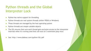 Python threads and the Global
Interpreter Lock
 Python has native support for threading
 Python threads are real system threads (either POSIX or Windows)
 Those threads are managed by the host operating system
 Python threads are simple callable objects
 The GIL ensures that sure each thread gets exclusive access to the interpreter
internals when it's running (and that call-outs to C extensions play nice)
 See: http://www.dabeaz.com/python/GIL.pdf
 