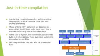 Just-in-time compilation
 Just-in-time compilation requires an intermediate
language (IL) to allow the code to be split into
chunks (or frames)
 Ahead of time (AOT) compilers are designed to
ensure that, the CPU can understand every line in
the code before any interaction takes place.
 In the case of Python, the execution is converted to
byte-code when called. Those byte-code statements
are cached in .pyc files.
 This diagram shows the .NET MSIL to JIT compiler
flow
 
