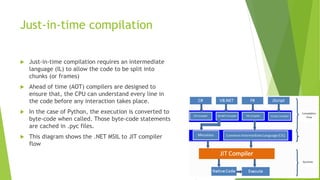 Just-in-time compilation
 Just-in-time compilation requires an intermediate
language (IL) to allow the code to be split i...