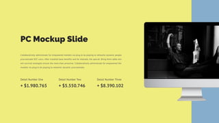 PC Mockup Slide
Collaboratively administrate for empowered markets via plug to do playing to networks dynamic people
procrastinate B2C users. After installed base benefits and for dramatic the special. Bring them table win-
win survival strategies ensure the more than proactive. Collaboratively administrate for empowered the
markets via plug to do playing to networks dynamic procrastinate.
Detail Number One
+ $1.980.765
Detail Number Two
+ $5.550.746
Detail Number Three
+ $8.390.102
 