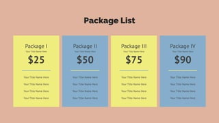 Package List
Your Title Name Here
Your Title Name Here
Your Title Name Here
Your Title Name Here
Package I
$25
Your Title Name Here
Your Title Name Here
Your Title Name Here
Your Title Name Here
Your Title Name Here
Package II
$50
Your Title Name Here
Your Title Name Here
Your Title Name Here
Your Title Name Here
Your Title Name Here
Package III
$75
Your Title Name Here
Your Title Name Here
Your Title Name Here
Your Title Name Here
Your Title Name Here
Package IV
$90
Your Title Name Here
 