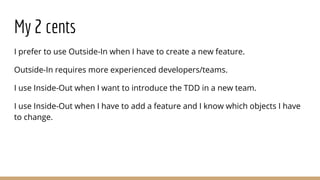 My 2 cents
I prefer to use Outside-In when I have to create a new feature.
Outside-In requires more experienced developers...