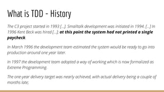 What is TDD - History
The C3 project started in 1993 [...]. Smalltalk development was initiated in 1994. [...] In
1996 Ken...