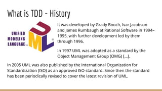 What is TDD - History
It was developed by Grady Booch, Ivar Jacobson
and James Rumbaugh at Rational Software in 1994–
1995...