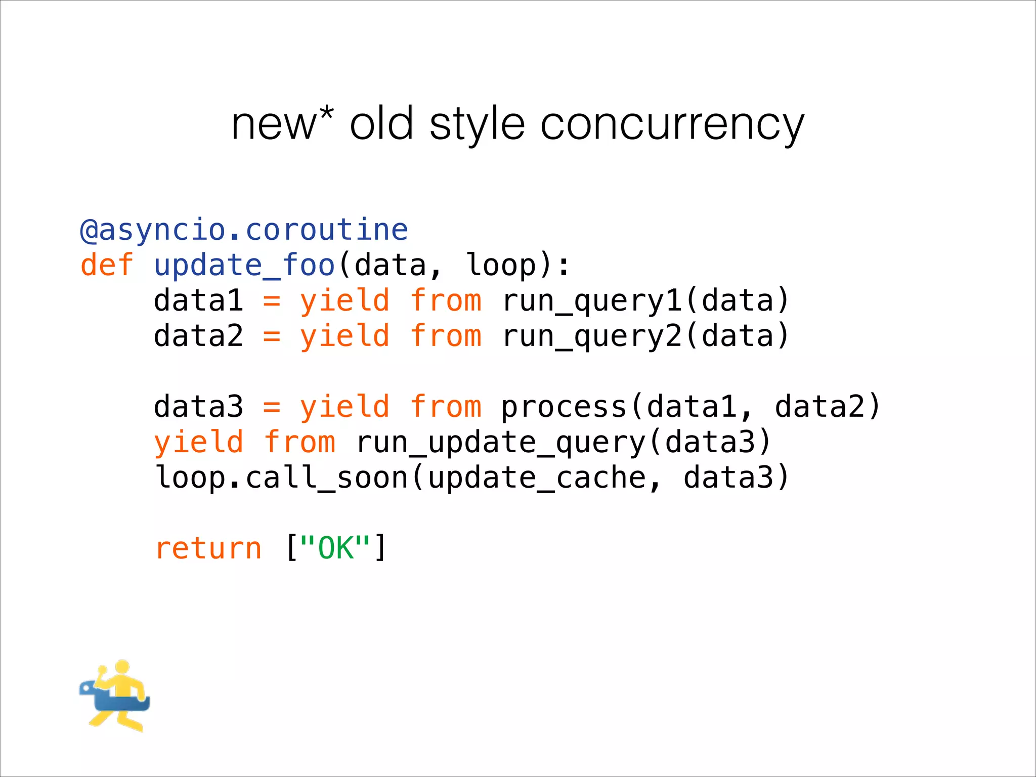 new* old style concurrency
@asyncio.coroutine
def update_foo(data, loop):
data1 = yield from run_query1(data)
data2 = yield from run_query2(data)
!

data3 = yield from process(data1, data2)
yield from run_update_query(data3)
loop.call_soon(update_cache, data3)
!

return ["OK"]

 