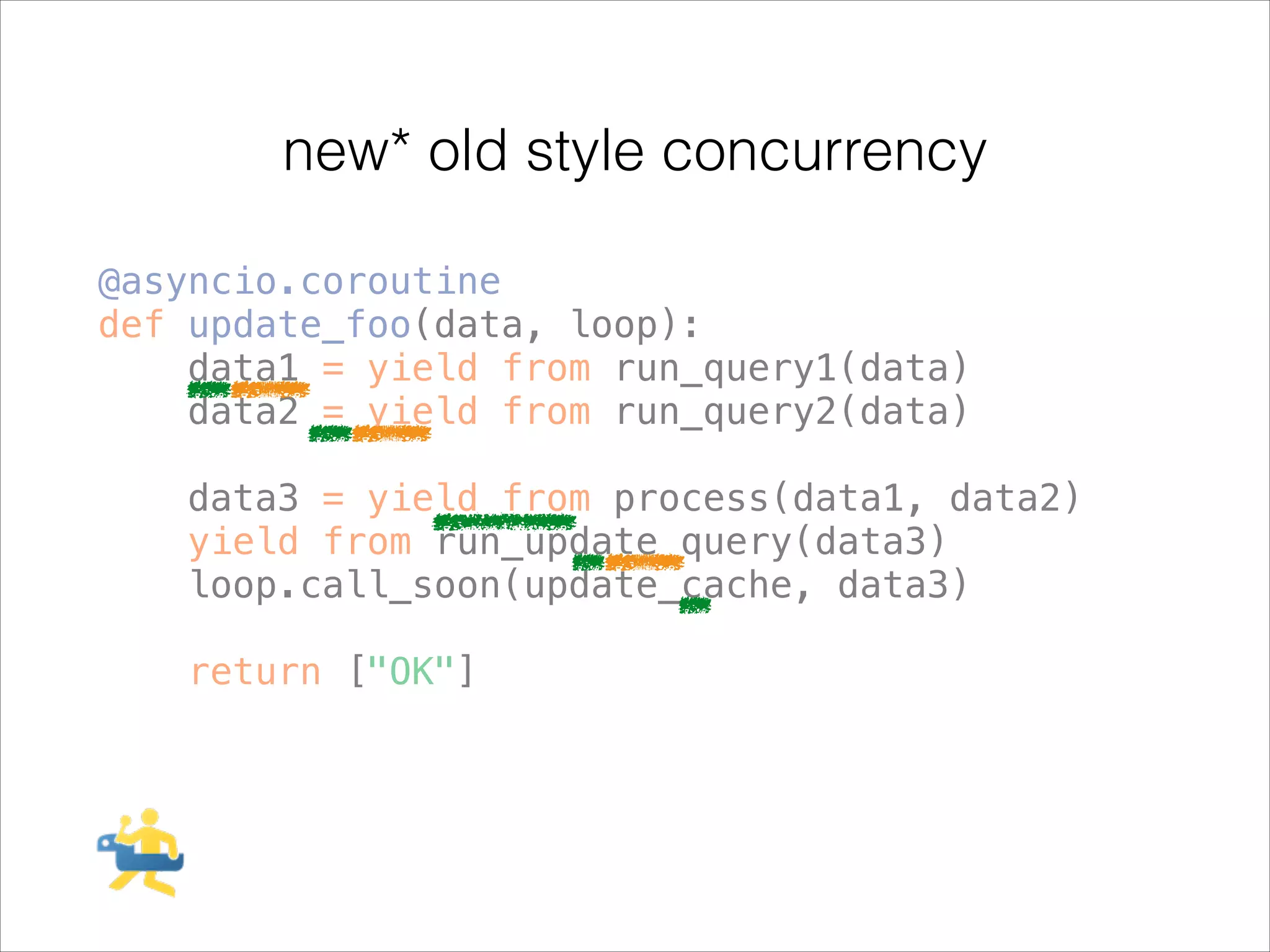 new* old style concurrency
@asyncio.coroutine
def update_foo(data, loop):
data1 = yield from run_query1(data)
data2 = yield from run_query2(data)
!

data3 = yield from process(data1, data2)
yield from run_update_query(data3)
loop.call_soon(update_cache, data3)
!

return ["OK"]

 