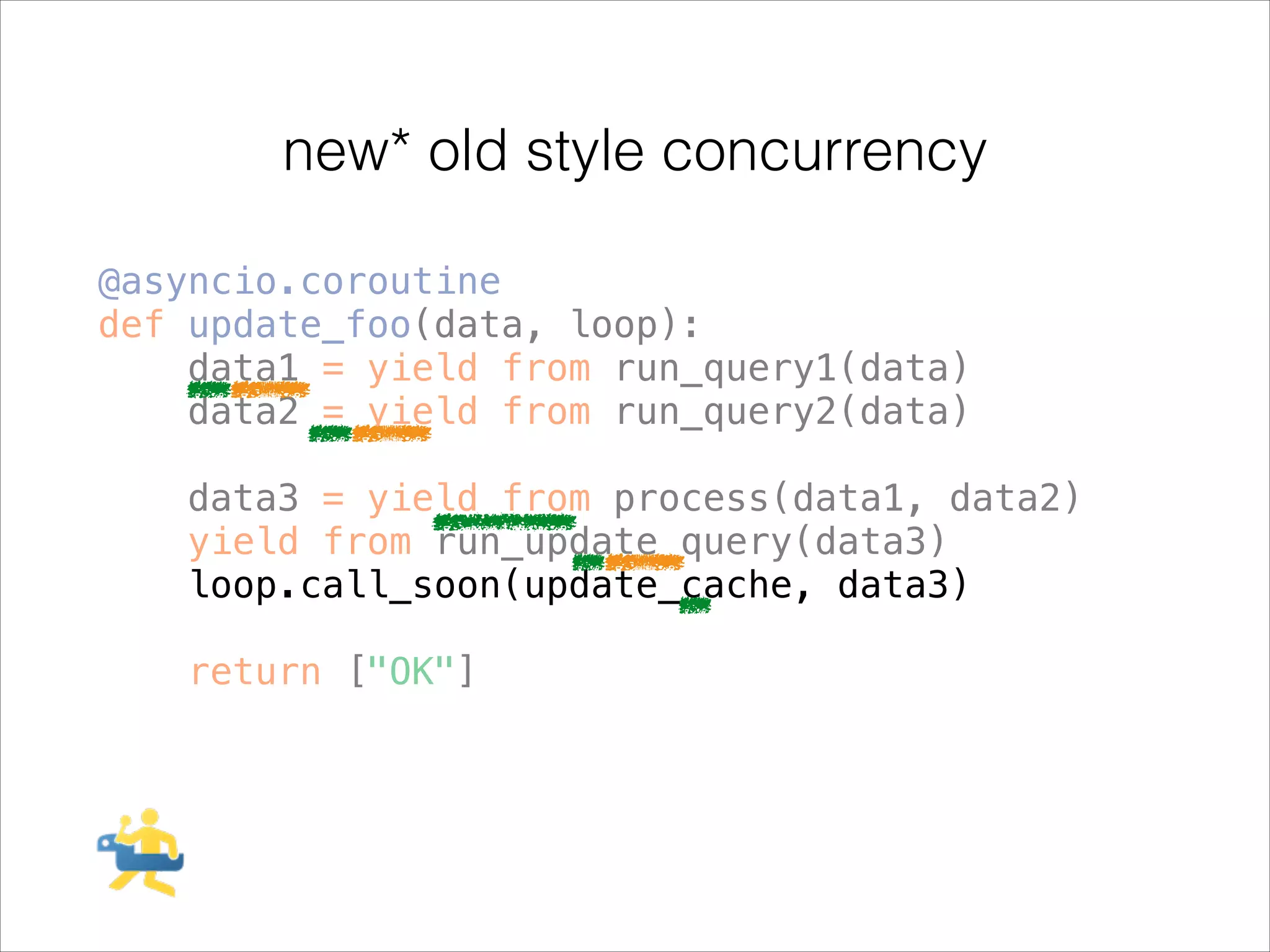 new* old style concurrency
@asyncio.coroutine
def update_foo(data, loop):
data1 = yield from run_query1(data)
data2 = yield from run_query2(data)
!

data3 = yield from process(data1, data2)
yield from run_update_query(data3)
loop.call_soon(update_cache, data3)
!

return ["OK"]

 