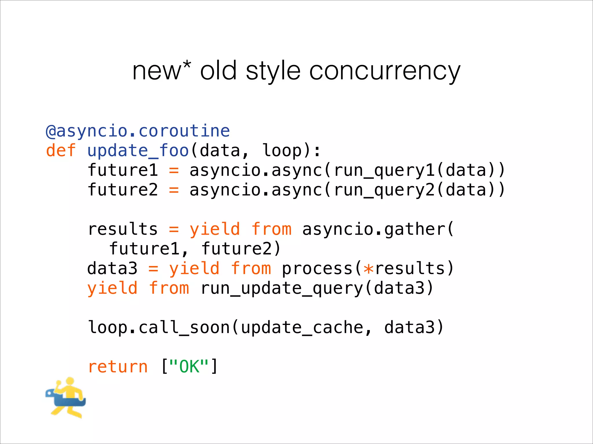 new* old style concurrency
@asyncio.coroutine
def update_foo(data, loop):
future1 = asyncio.async(run_query1(data))
future2 = asyncio.async(run_query2(data))
!

results = yield from asyncio.gather(
future1, future2)
data3 = yield from process(*results)
yield from run_update_query(data3)
!

loop.call_soon(update_cache, data3)
!

return ["OK"]

 
