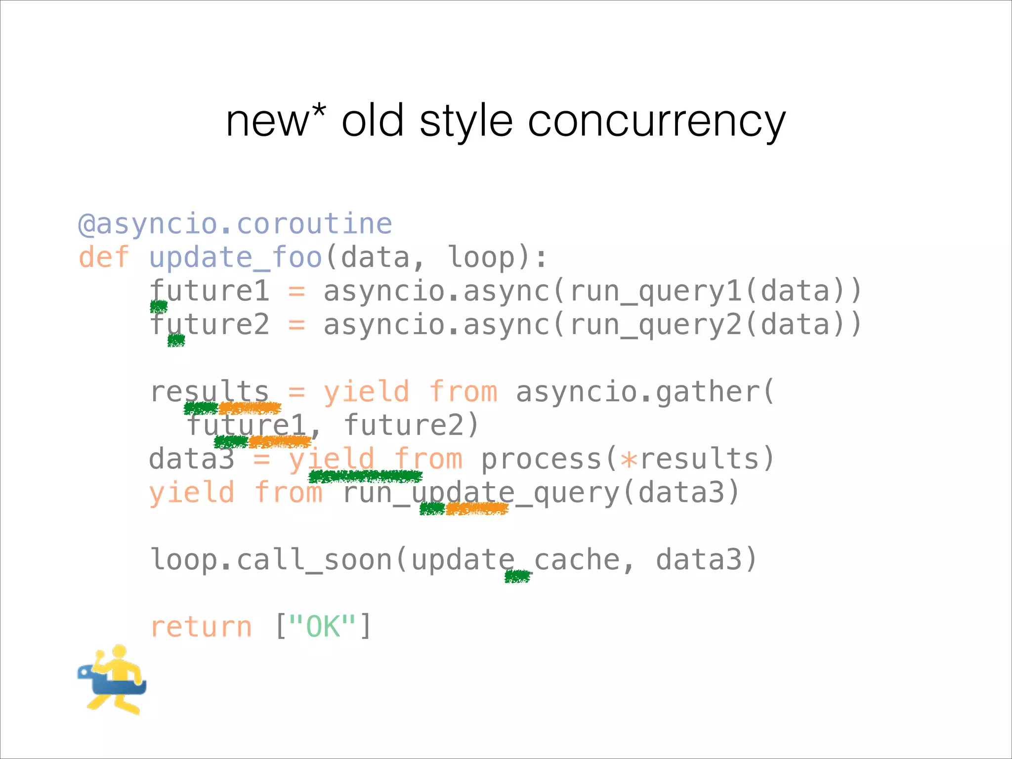 new* old style concurrency
@asyncio.coroutine
def update_foo(data, loop):
future1 = asyncio.async(run_query1(data))
future2 = asyncio.async(run_query2(data))
!

results = yield from asyncio.gather(
future1, future2)
data3 = yield from process(*results)
yield from run_update_query(data3)
!

loop.call_soon(update_cache, data3)
!

return ["OK"]

 