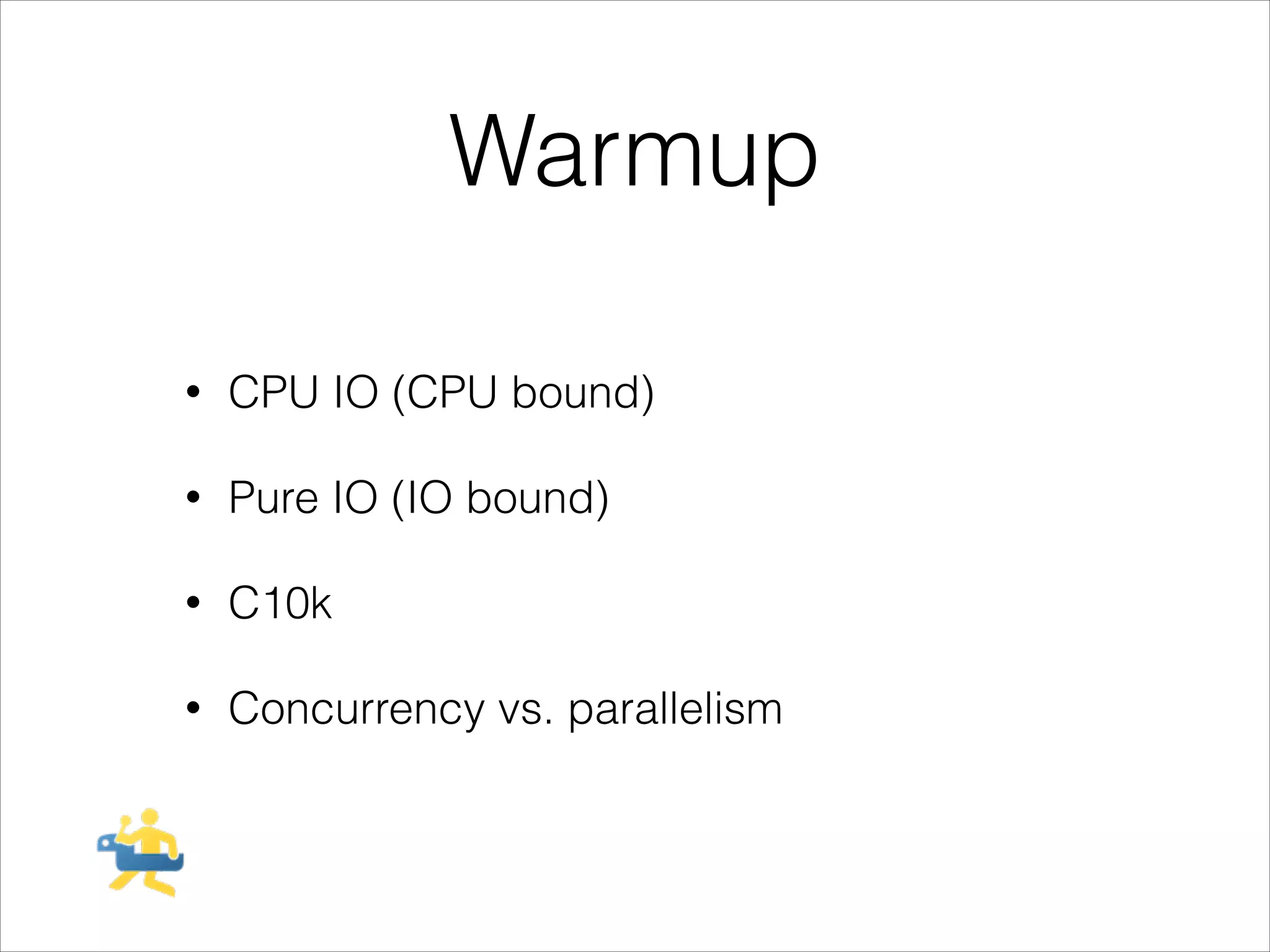 Warmup
!

•

CPU IO (CPU bound)

•

Pure IO (IO bound)

•

C10k

•

Concurrency vs. parallelism

 