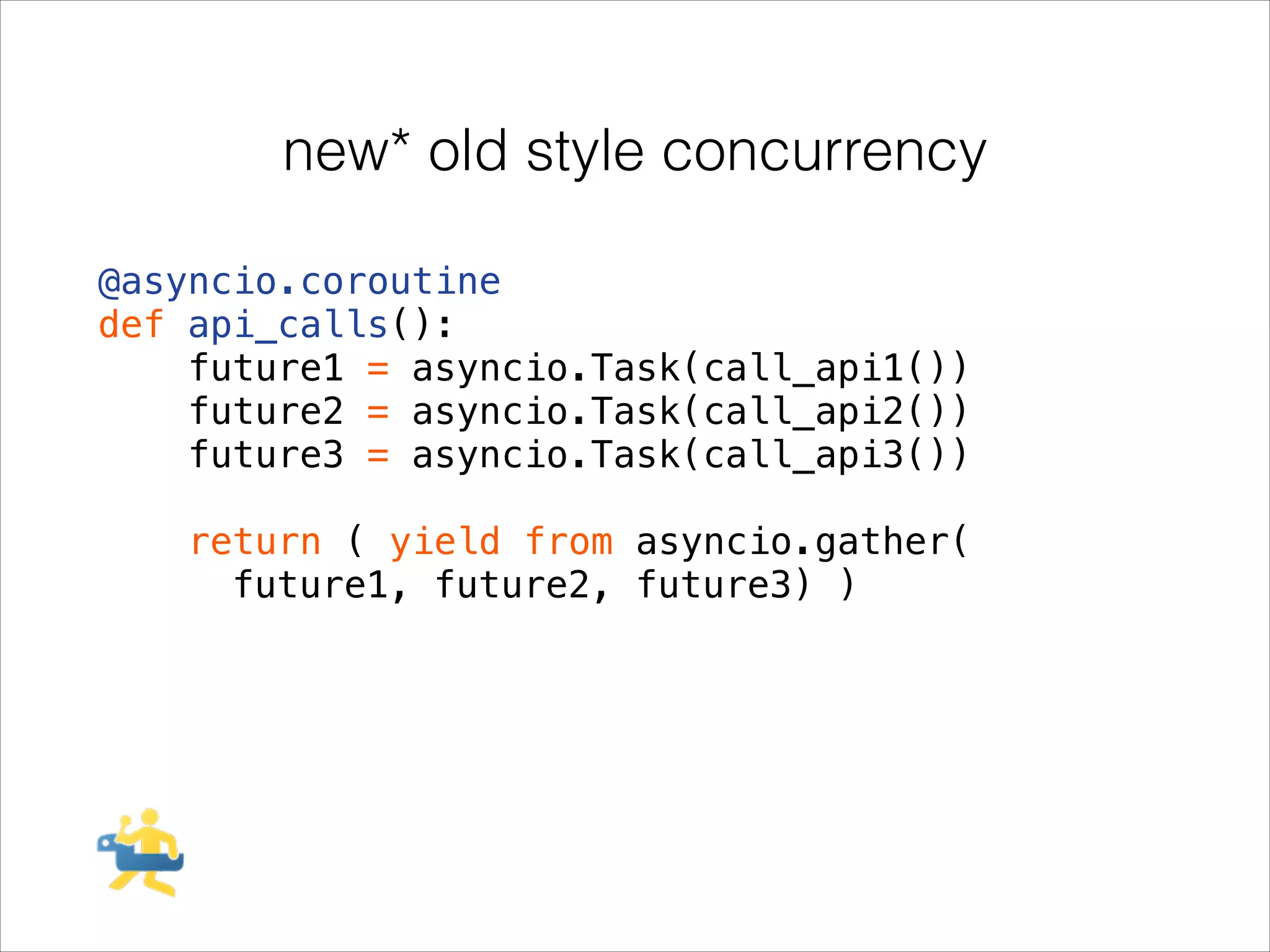 new* old style concurrency
@asyncio.coroutine
def api_calls():
future1 = asyncio.Task(call_api1())
future2 = asyncio.Task(call_api2())
future3 = asyncio.Task(call_api3())
!

return ( yield from asyncio.gather(
future1, future2, future3) )

 