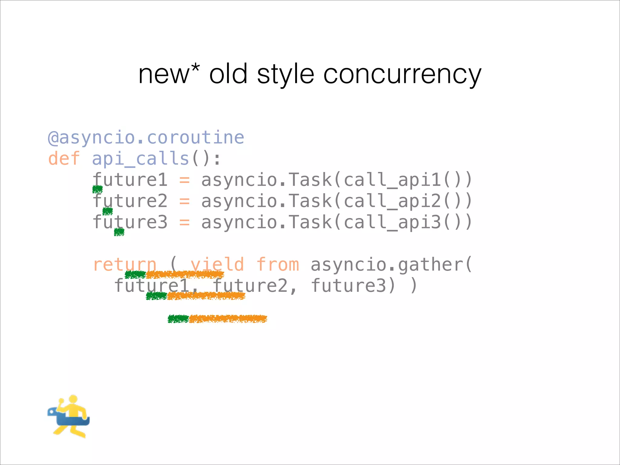 new* old style concurrency
@asyncio.coroutine
def api_calls():
future1 = asyncio.Task(call_api1())
future2 = asyncio.Task(call_api2())
future3 = asyncio.Task(call_api3())
!

return ( yield from asyncio.gather(
future1, future2, future3) )

 