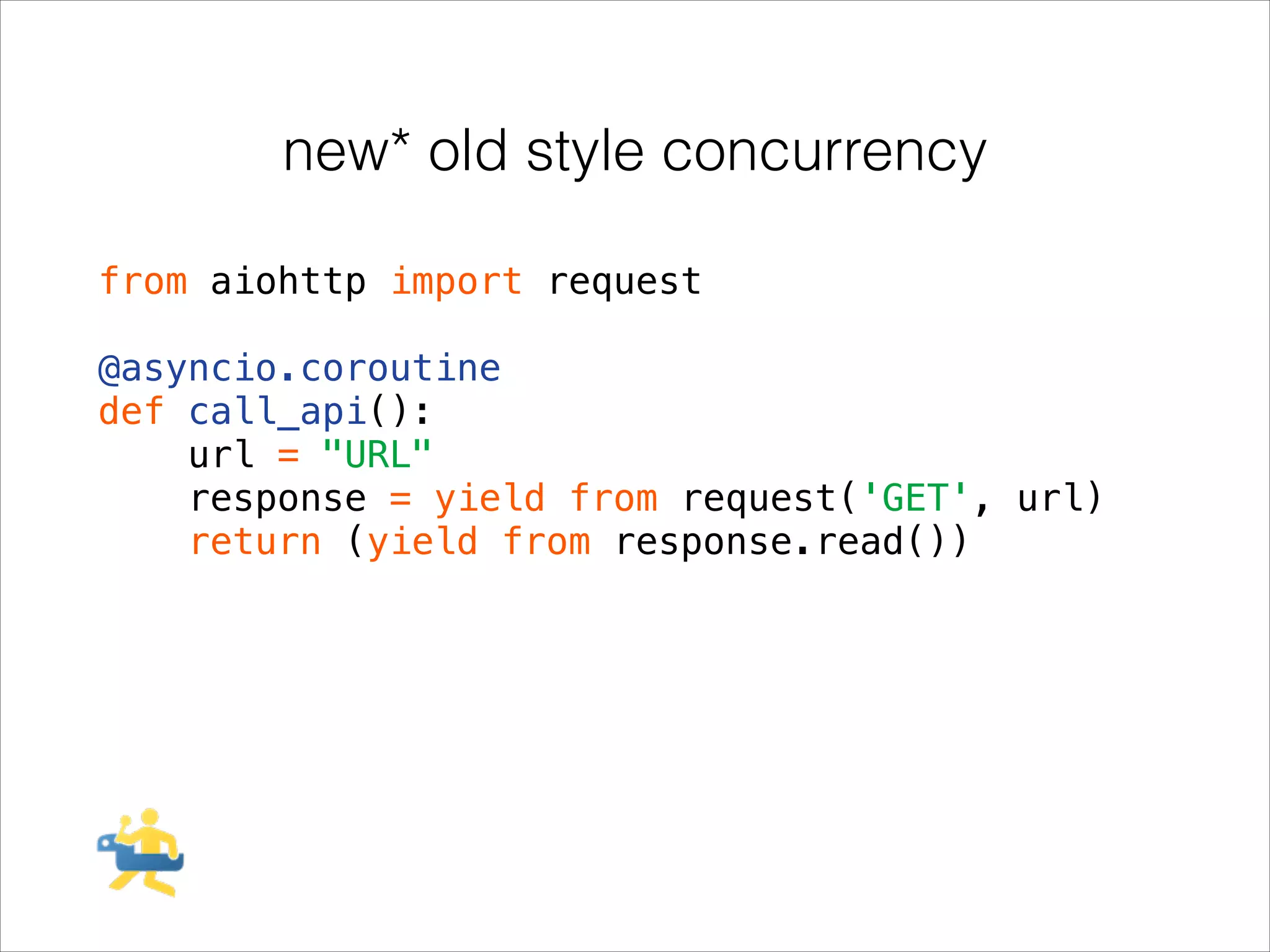 new* old style concurrency
from aiohttp import request
!

@asyncio.coroutine
def call_api():
url = "URL"
response = yield from request('GET', url)
return (yield from response.read())

 