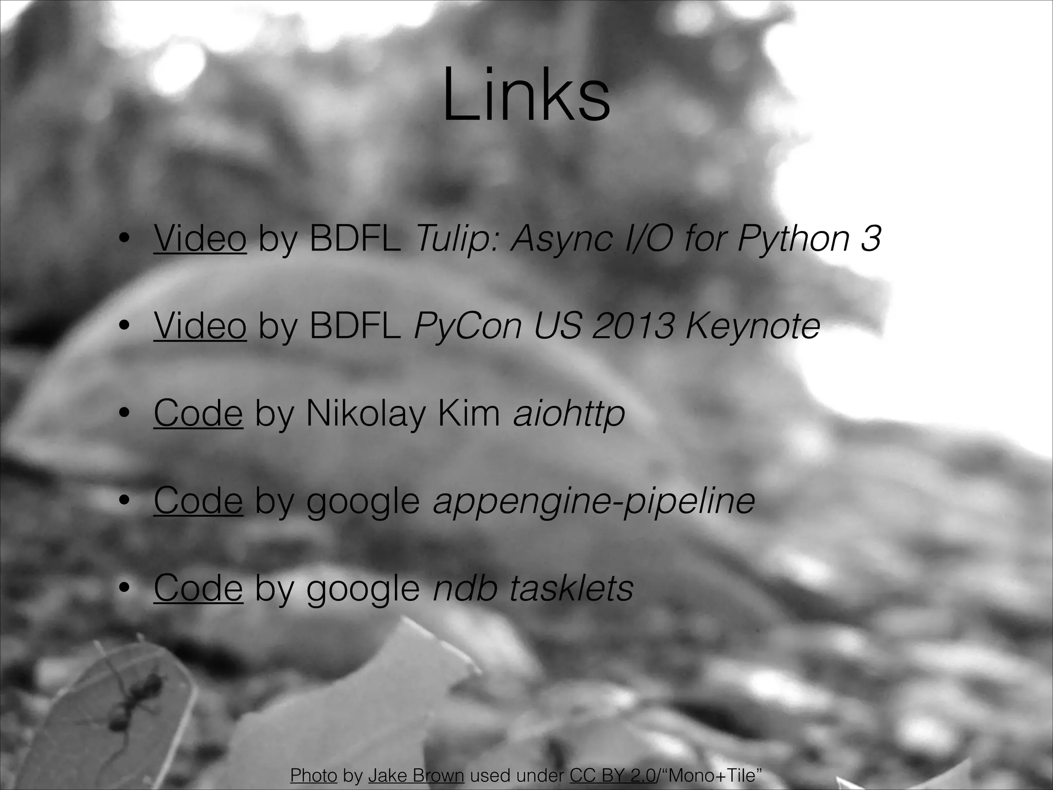 Links
•

Video by BDFL Tulip: Async I/O for Python 3

•

Video by BDFL PyCon US 2013 Keynote

•

Code by Nikolay Kim aiohttp

•

Code by google appengine-pipeline

•

Code by google ndb tasklets

Photo by Jake Brown used under CC BY 2.0/“Mono+Tile”

 