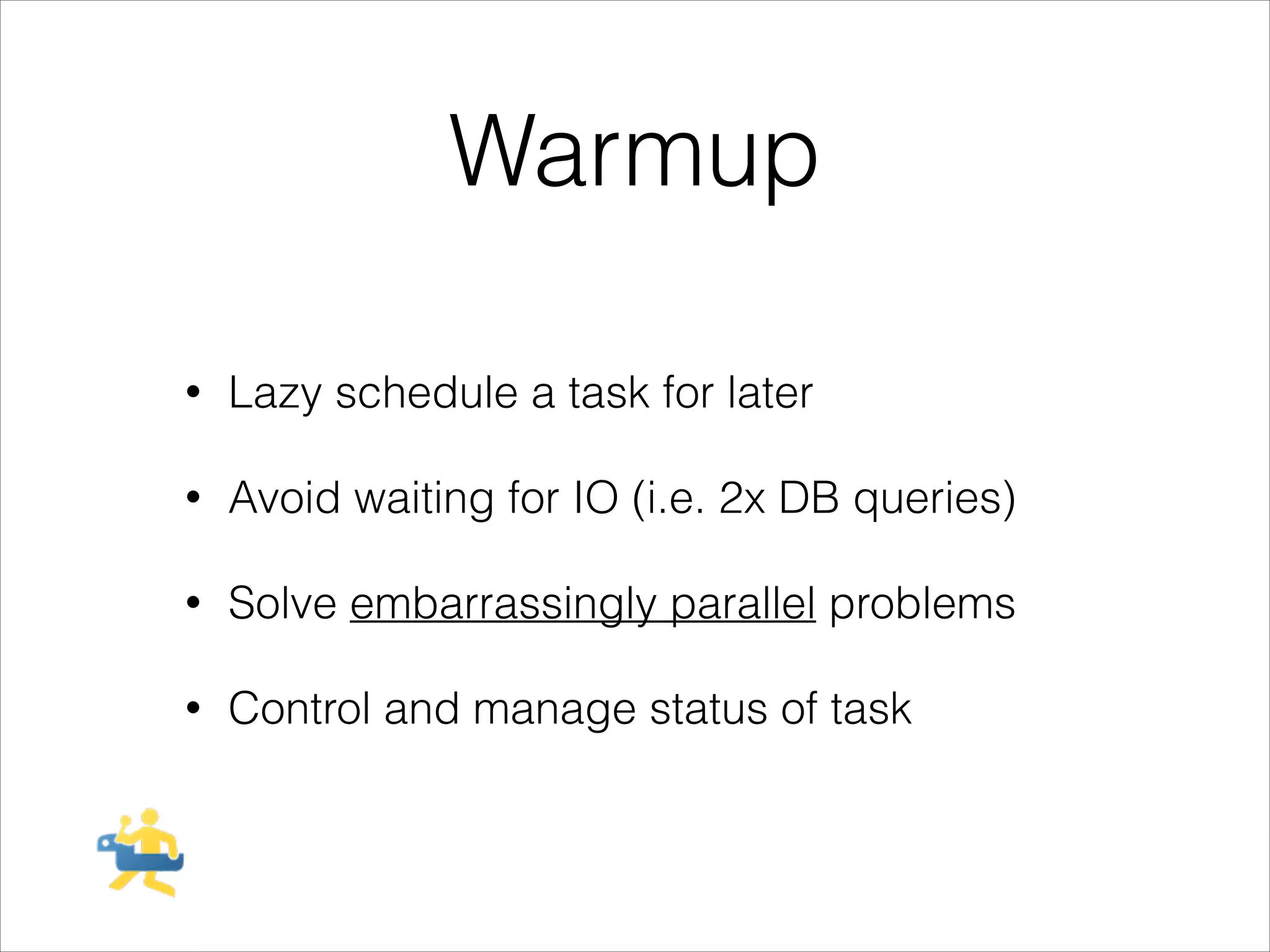 Warmup
!

•

Lazy schedule a task for later

•

Avoid waiting for IO (i.e. 2x DB queries)

•

Solve embarrassingly parallel problems

•

Control and manage status of task

 
