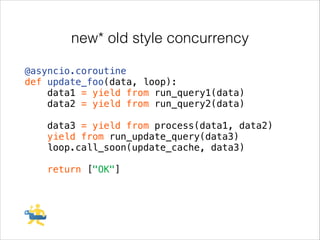 new* old style concurrency
@asyncio.coroutine
def update_foo(data, loop):
data1 = yield from run_query1(data)
data2 = yield from run_query2(data)
!

data3 = yield from process(data1, data2)
yield from run_update_query(data3)
loop.call_soon(update_cache, data3)
!

return ["OK"]

 
