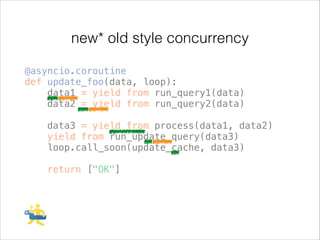 new* old style concurrency
@asyncio.coroutine
def update_foo(data, loop):
data1 = yield from run_query1(data)
data2 = yield from run_query2(data)
!

data3 = yield from process(data1, data2)
yield from run_update_query(data3)
loop.call_soon(update_cache, data3)
!

return ["OK"]

 