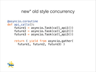 new* old style concurrency
@asyncio.coroutine
def api_calls():
future1 = asyncio.Task(call_api1())
future2 = asyncio.Task(call_api2())
future3 = asyncio.Task(call_api3())
!

return ( yield from asyncio.gather(
future1, future2, future3) )

 