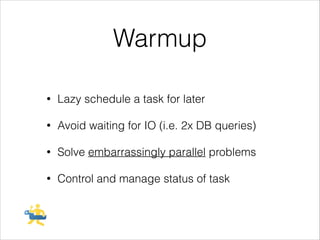 Warmup
!

•

Lazy schedule a task for later

•

Avoid waiting for IO (i.e. 2x DB queries)

•

Solve embarrassingly parallel problems

•

Control and manage status of task

 