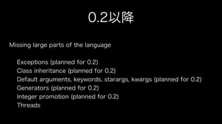 0.2以降
Missing large parts of the language
!
Exceptions (planned for 0.2)
Class inheritance (planned for 0.2)
Default arguments, keywords, starargs, kwargs (planned for 0.2)
Generators (planned for 0.2)
Integer promotion (planned for 0.2)
Threads
 